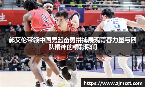 郭艾伦带领中国男篮奋勇拼搏展现青春力量与团队精神的精彩瞬间